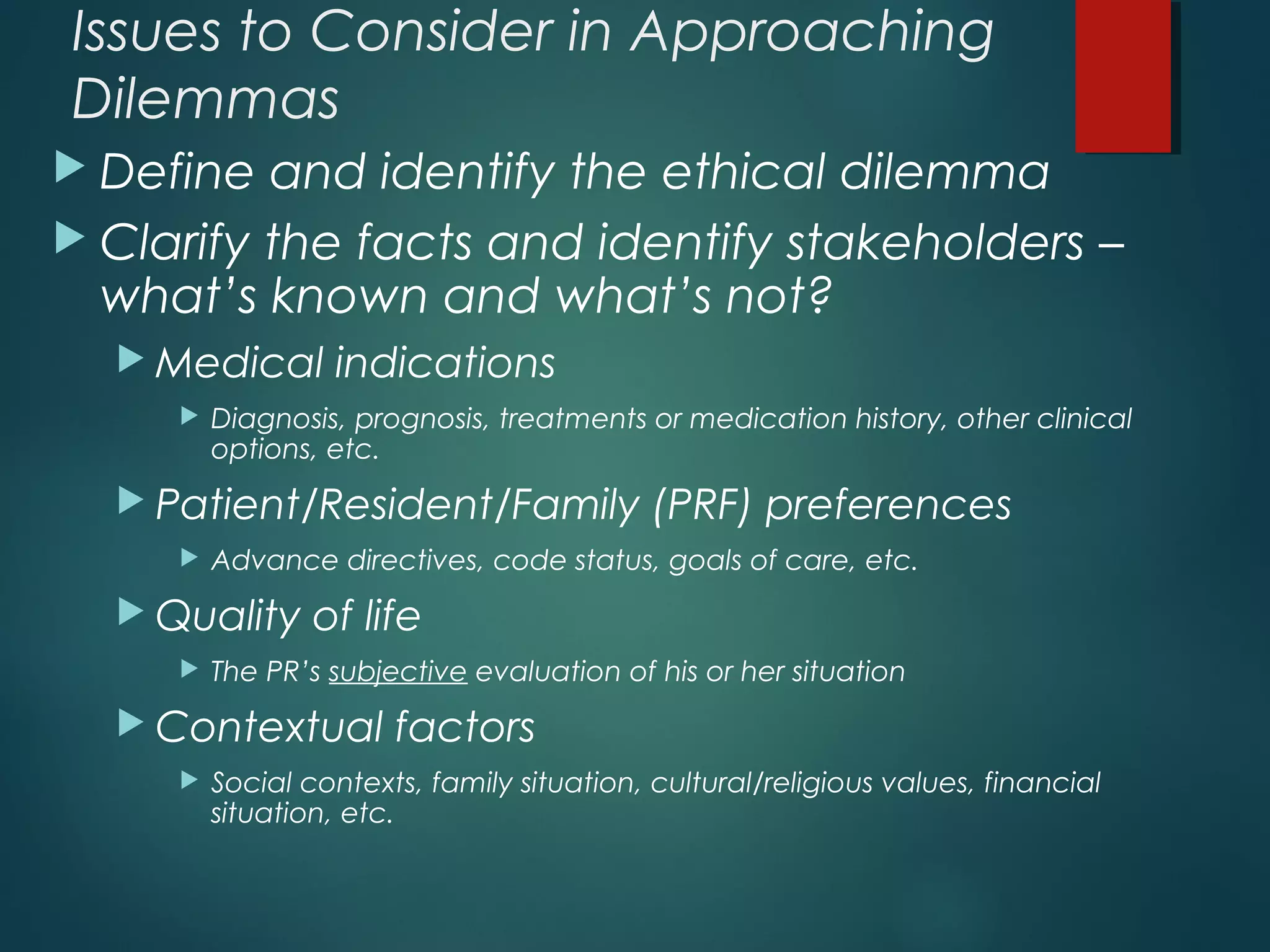 Issues to Consider in Approaching
Dilemmas
 Define and identify the ethical dilemma
 Clarify the facts and identify stakeholders –
what’s known and what’s not?
 Medical indications
 Diagnosis, prognosis, treatments or medication history, other clinical
options, etc.
 Patient/Resident/Family (PRF) preferences
 Advance directives, code status, goals of care, etc.
 Quality of life
 The PR’s subjective evaluation of his or her situation
 Contextual factors
 Social contexts, family situation, cultural/religious values, financial
situation, etc.
 