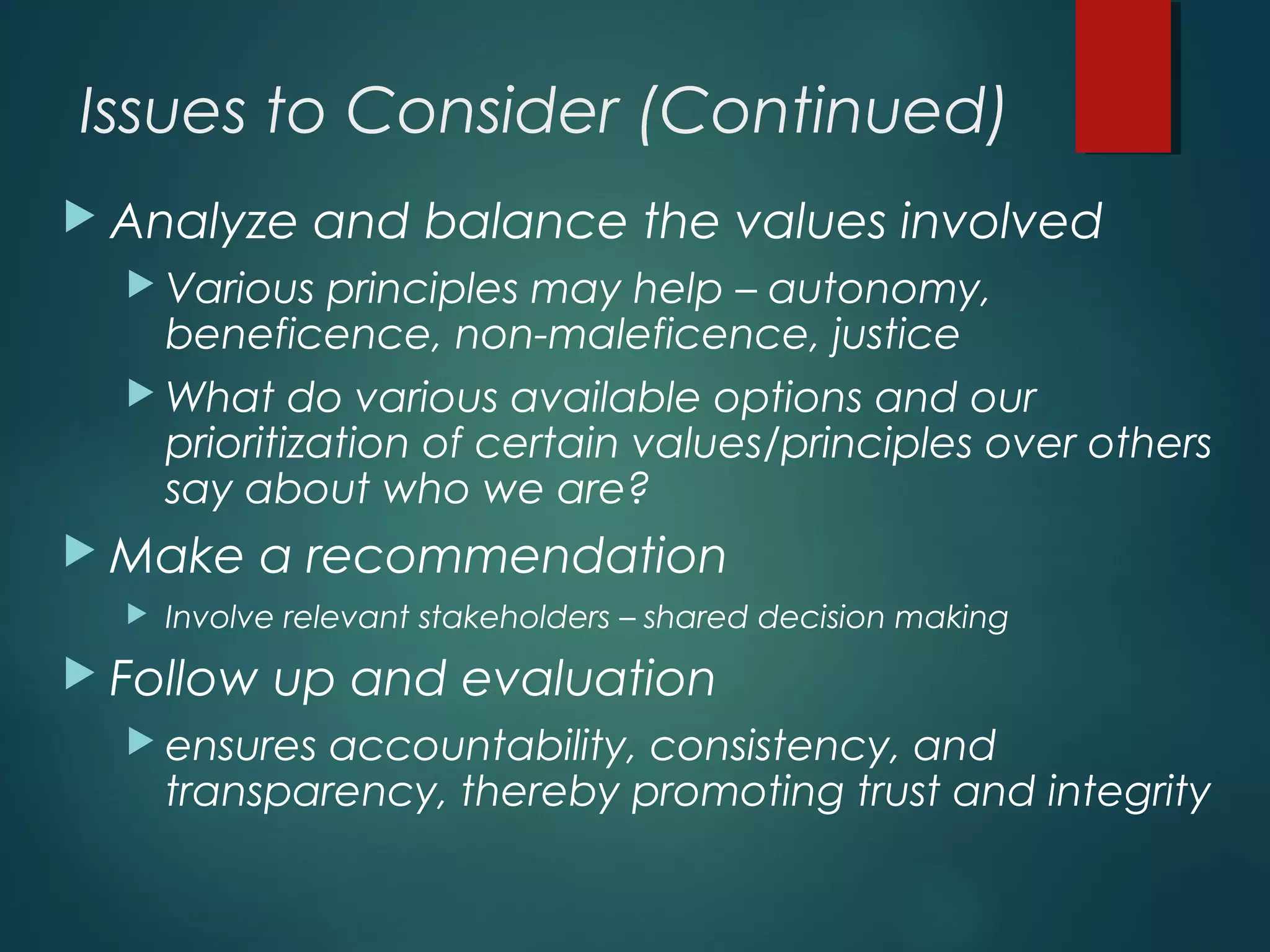 Issues to Consider (Continued)
 Analyze and balance the values involved
 Various principles may help – autonomy,
beneficence, non-maleficence, justice
 What do various available options and our
prioritization of certain values/principles over others
say about who we are?
 Make a recommendation
 Involve relevant stakeholders – shared decision making
 Follow up and evaluation
 ensures accountability, consistency, and
transparency, thereby promoting trust and integrity
 