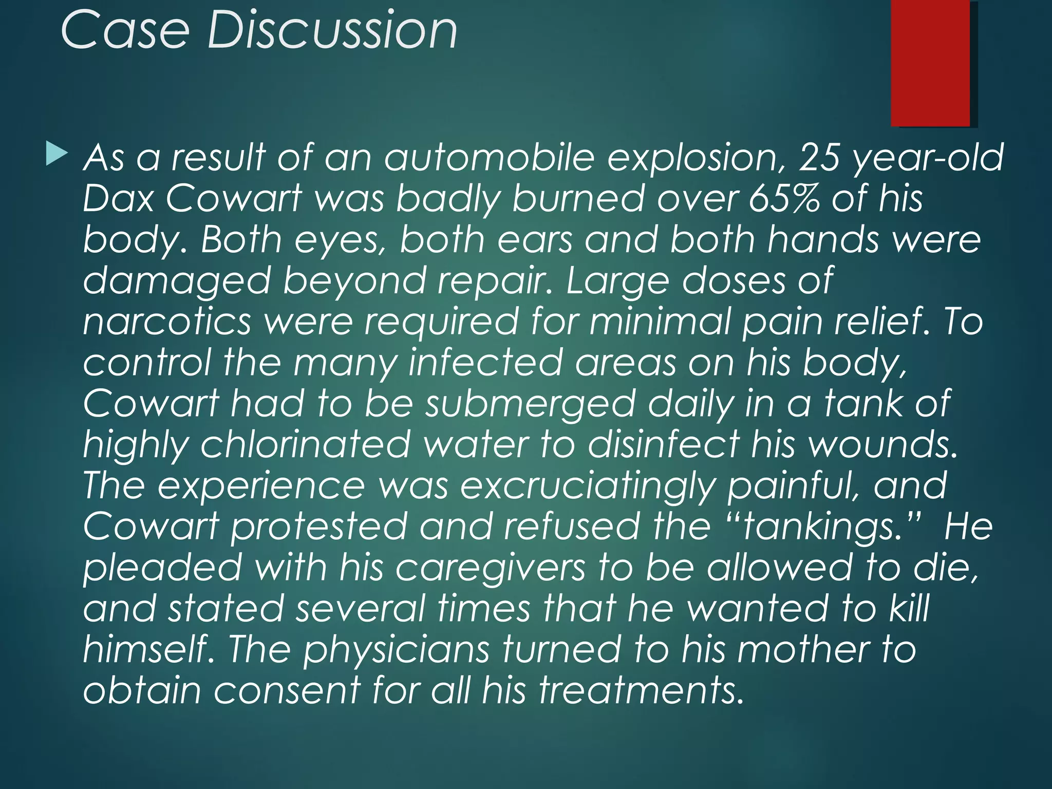 Case Discussion
 As a result of an automobile explosion, 25 year-old
Dax Cowart was badly burned over 65% of his
body. Both eyes, both ears and both hands were
damaged beyond repair. Large doses of
narcotics were required for minimal pain relief. To
control the many infected areas on his body,
Cowart had to be submerged daily in a tank of
highly chlorinated water to disinfect his wounds.
The experience was excruciatingly painful, and
Cowart protested and refused the “tankings.” He
pleaded with his caregivers to be allowed to die,
and stated several times that he wanted to kill
himself. The physicians turned to his mother to
obtain consent for all his treatments.
 