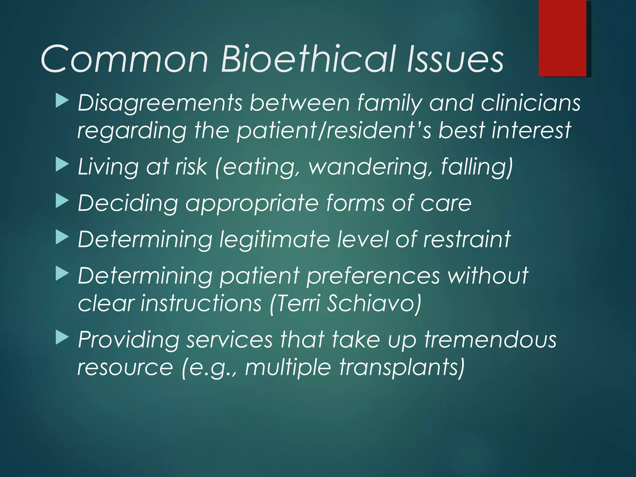 Common Bioethical Issues
 Disagreements between family and clinicians
regarding the patient/resident’s best interest
 Living at risk (eating, wandering, falling)
 Deciding appropriate forms of care
 Determining legitimate level of restraint
 Determining patient preferences without
clear instructions (Terri Schiavo)
 Providing services that take up tremendous
resource (e.g., multiple transplants)
 