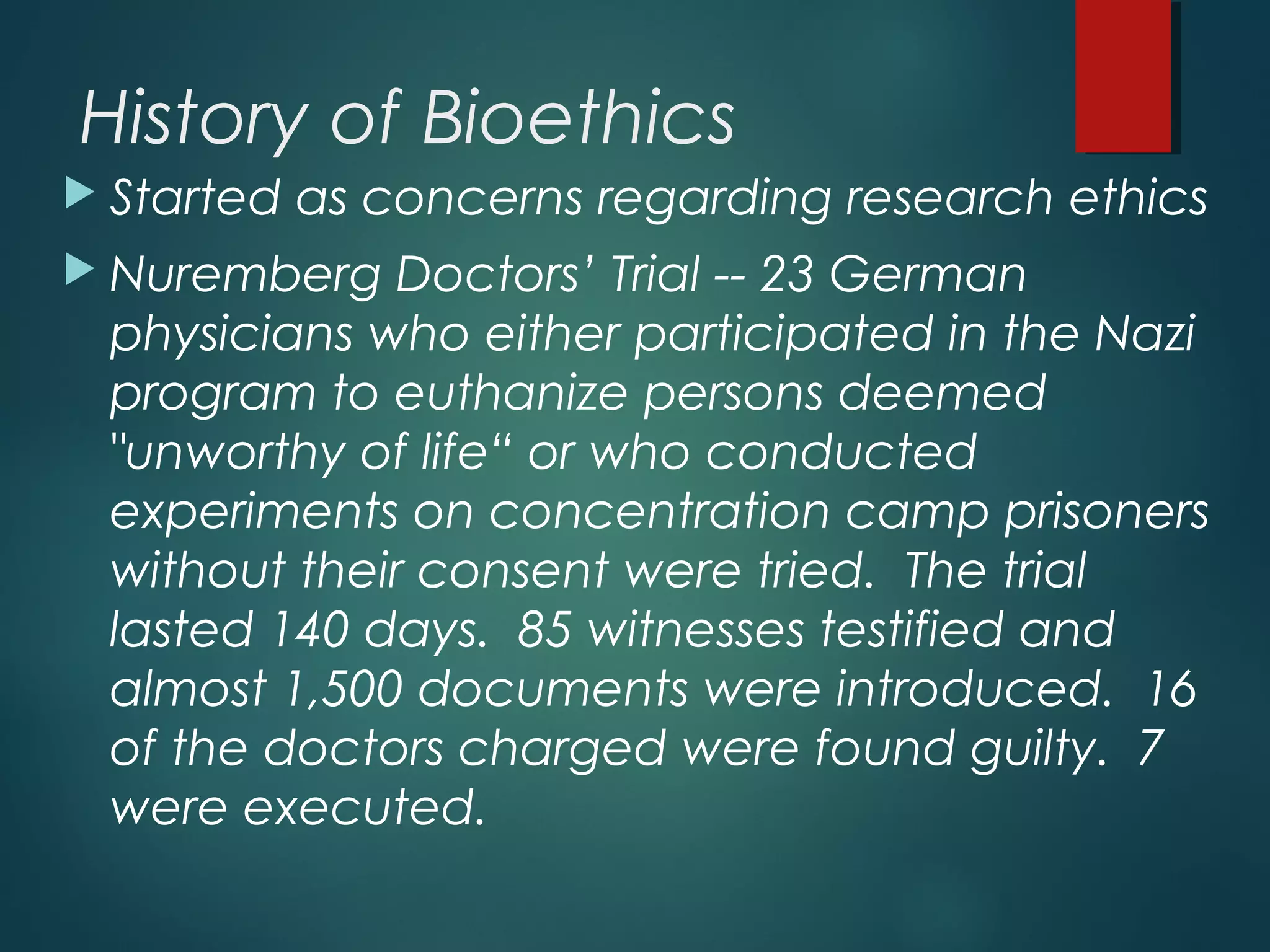 History of Bioethics
 Started as concerns regarding research ethics
 Nuremberg Doctors’ Trial -- 23 German
physicians who either participated in the Nazi
program to euthanize persons deemed
"unworthy of life“ or who conducted
experiments on concentration camp prisoners
without their consent were tried.  The trial
lasted 140 days.  85 witnesses testified and
almost 1,500 documents were introduced.  16
of the doctors charged were found guilty.  7
were executed.
 