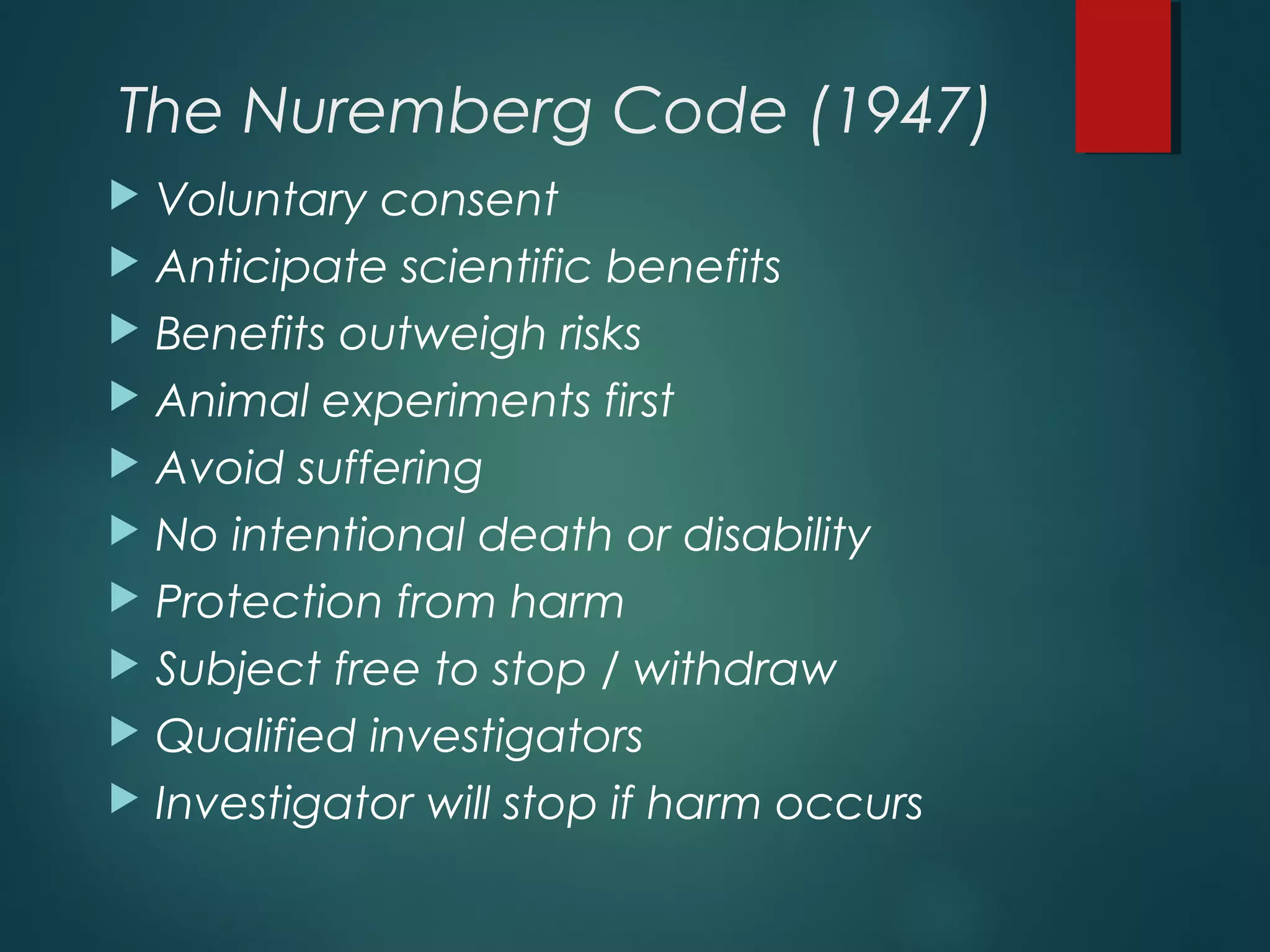 The Nuremberg Code (1947)
 Voluntary consent
 Anticipate scientific benefits
 Benefits outweigh risks
 Animal experiments first
 Avoid suffering
 No intentional death or disability
 Protection from harm
 Subject free to stop / withdraw
 Qualified investigators
 Investigator will stop if harm occurs
 