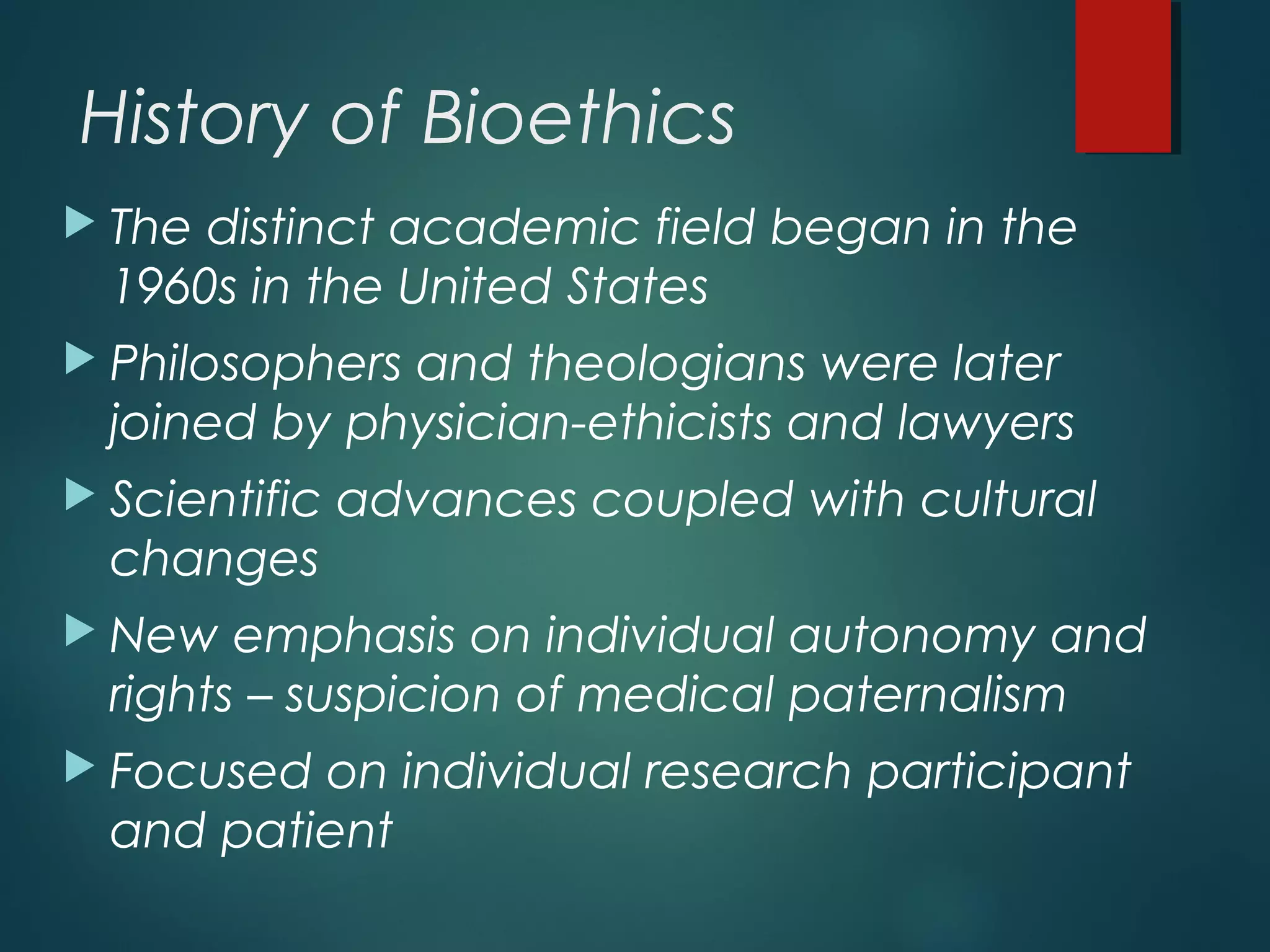 History of Bioethics
 The distinct academic field began in the
1960s in the United States
 Philosophers and theologians were later
joined by physician-ethicists and lawyers
 Scientific advances coupled with cultural
changes
 New emphasis on individual autonomy and
rights – suspicion of medical paternalism
 Focused on individual research participant
and patient
 