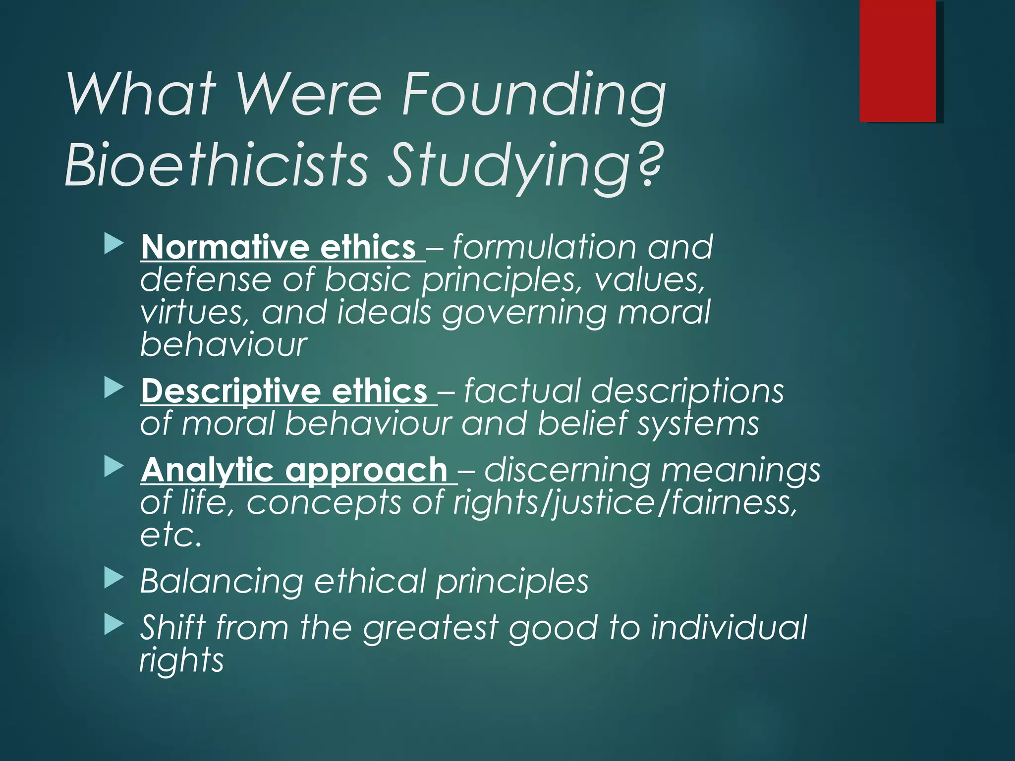 What Were Founding
Bioethicists Studying?
 Normative ethics – formulation and
defense of basic principles, values,
virtues, and ideals governing moral
behaviour
 Descriptive ethics – factual descriptions
of moral behaviour and belief systems
 Analytic approach – discerning meanings
of life, concepts of rights/justice/fairness,
etc.
 Balancing ethical principles
 Shift from the greatest good to individual
rights
 
