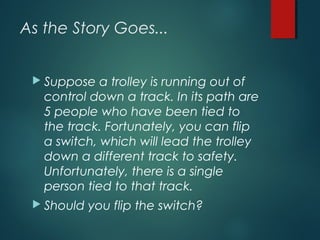 As the Story Goes...
 Suppose a trolley is running out of
control down a track. In its path are
5 people who have been tied to
the track. Fortunately, you can flip
a switch, which will lead the trolley
down a different track to safety.
Unfortunately, there is a single
person tied to that track.
 Should you flip the switch?
 