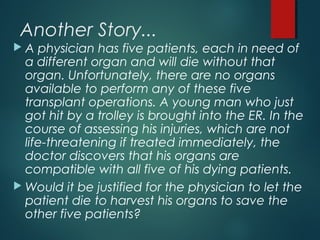 Another Story...
 A physician has five patients, each in need of
a different organ and will die without that
organ. Unfortunately, there are no organs
available to perform any of these five
transplant operations. A young man who just
got hit by a trolley is brought into the ER. In the
course of assessing his injuries, which are not
life-threatening if treated immediately, the
doctor discovers that his organs are
compatible with all five of his dying patients.
 Would it be justified for the physician to let the
patient die to harvest his organs to save the
other five patients?
 