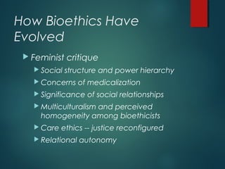 How Bioethics Have
Evolved
 Feminist critique
 Social structure and power hierarchy
 Concerns of medicalization
 Significance of social relationships
 Multiculturalism and perceived
homogeneity among bioethicists
 Care ethics -- justice reconfigured
 Relational autonomy
 