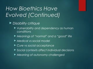 How Bioethics Have
Evolved (Continued)
 Disability critique
 Vulnerability and dependency as human
conditions
 Meanings of “normal” and a “good” life
 Medical vs social model
 Cure vs social acceptance
 Social contexts affect individual decisions
 Meaning of autonomy challenged
 
