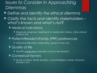 Issues to Consider in Approaching
Dilemmas
 Define and identify the ethical dilemma
 Clarify the facts and identify stakeholders –
what’s known and what’s not?
 Medical indications
 Diagnosis, prognosis, treatments or medication history, other clinical
options, etc.
 Patient/Resident/Family (PRF) preferences
 Advance directives, code status, goals of care, etc.
 Quality of life
 The PR’s subjective evaluation of his or her situation
 Contextual factors
 Social contexts, family situation, cultural/religious values, financial
situation, etc.
 