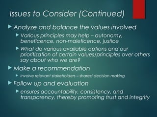 Issues to Consider (Continued)
 Analyze and balance the values involved
 Various principles may help – autonomy,
beneficence, non-maleficence, justice
 What do various available options and our
prioritization of certain values/principles over others
say about who we are?
 Make a recommendation
 Involve relevant stakeholders – shared decision making
 Follow up and evaluation
 ensures accountability, consistency, and
transparency, thereby promoting trust and integrity
 