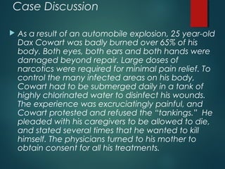 Case Discussion
 As a result of an automobile explosion, 25 year-old
Dax Cowart was badly burned over 65% of his
body. Both eyes, both ears and both hands were
damaged beyond repair. Large doses of
narcotics were required for minimal pain relief. To
control the many infected areas on his body,
Cowart had to be submerged daily in a tank of
highly chlorinated water to disinfect his wounds.
The experience was excruciatingly painful, and
Cowart protested and refused the “tankings.” He
pleaded with his caregivers to be allowed to die,
and stated several times that he wanted to kill
himself. The physicians turned to his mother to
obtain consent for all his treatments.
 