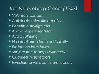 The Nuremberg Code (1947)
 Voluntary consent
 Anticipate scientific benefits
 Benefits outweigh risks
 Animal experiments first
 Avoid suffering
 No intentional death or disability
 Protection from harm
 Subject free to stop / withdraw
 Qualified investigators
 Investigator will stop if harm occurs
 