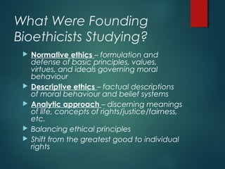 What Were Founding
Bioethicists Studying?
 Normative ethics – formulation and
defense of basic principles, values,
virtues, and ideals governing moral
behaviour
 Descriptive ethics – factual descriptions
of moral behaviour and belief systems
 Analytic approach – discerning meanings
of life, concepts of rights/justice/fairness,
etc.
 Balancing ethical principles
 Shift from the greatest good to individual
rights
 
