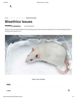 8/14/2019 Bioethics Issues - Edukite
https://edukite.org/course/bioethics-issues/ 1/8
HOME / COURSE / EMPLOYABILITY / BIOETHICS ISSUES
Bioethics Issues
( 9 REVIEWS ) 459 STUDENTS
What counts as Good Research according to you? Issues that emerge from the advanced practice in
biology and medicine is …

FREE
1 YEAR
TAKE THIS COURSE
 