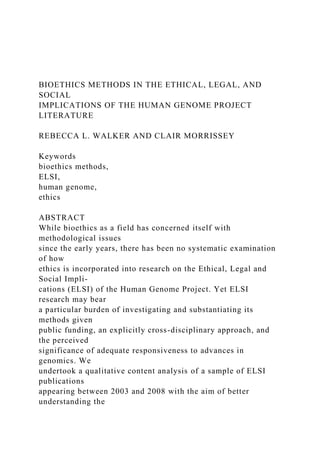 BIOETHICS METHODS IN THE ETHICAL, LEGAL, AND
SOCIAL
IMPLICATIONS OF THE HUMAN GENOME PROJECT
LITERATURE
REBECCA L. WALKER AND CLAIR MORRISSEY
Keywords
bioethics methods,
ELSI,
human genome,
ethics
ABSTRACT
While bioethics as a field has concerned itself with
methodological issues
since the early years, there has been no systematic examination
of how
ethics is incorporated into research on the Ethical, Legal and
Social Impli-
cations (ELSI) of the Human Genome Project. Yet ELSI
research may bear
a particular burden of investigating and substantiating its
methods given
public funding, an explicitly cross-disciplinary approach, and
the perceived
significance of adequate responsiveness to advances in
genomics. We
undertook a qualitative content analysis of a sample of ELSI
publications
appearing between 2003 and 2008 with the aim of better
understanding the
 