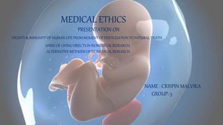 MEDICAL ETHICS
PRESENTATION ON
DIGNITY & IMMUNITY OF HUMAN LIFE FROM MOMENT OF FERTILIZATION TO NATURAL DEATH
USING OF LIVING OBJECTS IN BIOMEDICAL RESEARCH.
ALTERNATIVE METHODS OF BIOMEDICAL RESEARCH
NAME : CRISPIN MALVIKA
GROUP: 5
 