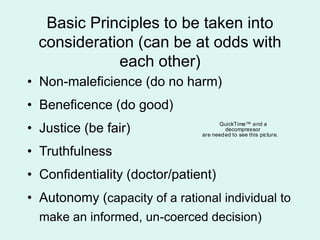 Basic Principles to be taken into
consideration (can be at odds with
each other)
• Non-maleficience (do no harm)
• Beneficence (do good)
• Justice (be fair)
• Truthfulness
• Confidentiality (doctor/patient)
• Autonomy (capacity of a rational individual to
make an informed, un-coerced decision)
QuickTime™ and a
decompressor
are needed to see this picture.
 