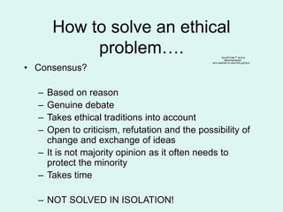 How to solve an ethical
problem….
• Consensus?
– Based on reason
– Genuine debate
– Takes ethical traditions into account
– Open to criticism, refutation and the possibility of
change and exchange of ideas
– It is not majority opinion as it often needs to
protect the minority
– Takes time
– NOT SOLVED IN ISOLATION!
QuickTime™ and a
decompressor
are needed to see this picture.
 