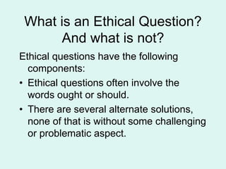 What is an Ethical Question?
And what is not?
Ethical questions have the following
components:
• Ethical questions often involve the
words ought or should.
• There are several alternate solutions,
none of that is without some challenging
or problematic aspect.
 