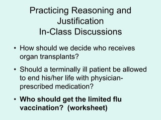 Practicing Reasoning and
Justification
In-Class Discussions
• How should we decide who receives
organ transplants?
• Should a terminally ill patient be allowed
to end his/her life with physician-
prescribed medication?
• Who should get the limited flu
vaccination? (worksheet)
 