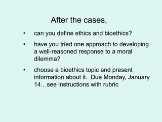 After the cases,
• can you define ethics and bioethics?
• have you tried one approach to developing
a well-reasoned response to a moral
dilemma?
• choose a bioethics topic and present
information about it. Due Monday, January
14…see instructions with rubric
 