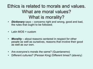 Ethics is related to morals and values.
What are moral values?
What is morality?
• Dictionary says – concerns right and wrong, good and bad,
the rules that ought to be followed.
• Latin MOS = custom
• Morality – about reasons centered in respect for other
people as well as ourselves, reasons that involve their good
as well as our own.
• Are everyone’s morals the same? (Guantanemo)
• Different cultures? (Persian King) Different times? (slavery)
 