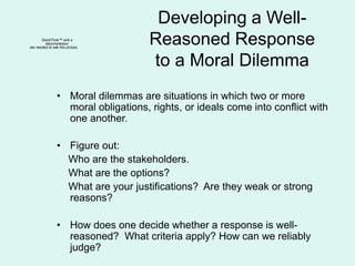 Developing a Well-
Reasoned Response
to a Moral Dilemma
• Moral dilemmas are situations in which two or more
moral obligations, rights, or ideals come into conflict with
one another.
• Figure out:
Who are the stakeholders.
What are the options?
What are your justifications? Are they weak or strong
reasons?
• How does one decide whether a response is well-
reasoned? What criteria apply? How can we reliably
judge?
QuickTime™ and a
decompressor
are needed to see this picture.
 