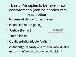 Basic Principles to be taken into
consideration (can be at odds with
each other)
• Non-maleficience (do no harm)
• Beneficence (do good)
• Justice (be fair)
• Truthfulness
• Confidentiality (doctor/patient)
• Autonomy (capacity of a rational individual to
make an informed, un-coerced decision)
QuickTime™ and a
decompressor
are needed to see this picture.
 