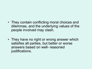 • They contain conflicting moral choices and
dilemmas, and the underlying values of the
people involved may clash.
• They have no right or wrong answer which
satisfies all parties, but better or worse
answers based on well- reasoned
justifications.
 
