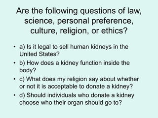 Are the following questions of law,
science, personal preference,
culture, religion, or ethics?
• a) Is it legal to sell human kidneys in the
United States?
• b) How does a kidney function inside the
body?
• c) What does my religion say about whether
or not it is acceptable to donate a kidney?
• d) Should individuals who donate a kidney
choose who their organ should go to?
 