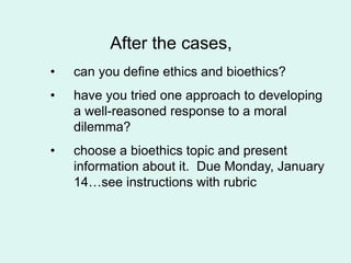 After the cases,
• can you define ethics and bioethics?
• have you tried one approach to developing
a well-reasoned response to a moral
dilemma?
• choose a bioethics topic and present
information about it. Due Monday, January
14…see instructions with rubric
 