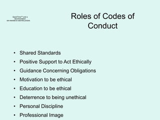 Roles of Codes of
Conduct
• Shared Standards
• Positive Support to Act Ethically
• Guidance Concerning Obligations
• Motivation to be ethical
• Education to be ethical
• Deterrence to being unethical
• Personal Discipline
• Professional Image
QuickTime™ and a
decompressor
are needed to see this picture.
 