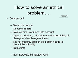How to solve an ethical
problem….
• Consensus?
– Based on reason
– Genuine debate
– Takes ethical traditions into account
– Open to criticism, refutation and the possibility of
change and exchange of ideas
– It is not majority opinion as it often needs to
protect the minority
– Takes time
– NOT SOLVED IN ISOLATION!
QuickTime™ and a
decompressor
are needed to see this picture.
 
