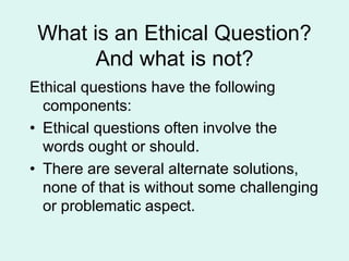 What is an Ethical Question?
And what is not?
Ethical questions have the following
components:
• Ethical questions often involve the
words ought or should.
• There are several alternate solutions,
none of that is without some challenging
or problematic aspect.
 