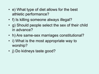 • e) What type of diet allows for the best
athletic performance?
• f) Is killing someone always illegal?
• g) Should people select the sex of their child
in advance?
• h) Are same-sex marriages constitutional?
• i) What is the most appropriate way to
worship?
• j) Do kidneys taste good?
 
