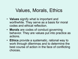 Values, Morals, Ethics
• Values signify what is important and
worthwhile. They serve as a basis for moral
codes and ethical reflection.
• Morals are codes of conduct governing
behavior. They are values put into practice as
actions.
• Ethics provide a systematic, rational way to
work through dilemmas and to determine the
best course of action in the face of conflicting
choices.
 