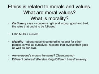 Ethics is related to morals and values.
What are moral values?
What is morality?
• Dictionary says – concerns right and wrong, good and bad,
the rules that ought to be followed.
• Latin MOS = custom
• Morality – about reasons centered in respect for other
people as well as ourselves, reasons that involve their good
as well as our own.
• Are everyone’s morals the same? (Guantanemo)
• Different cultures? (Persian King) Different times? (slavery)
 