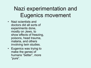 Nazi experimentation and
Eugenics movement
• Nazi scientists and
doctors did all sorts of
experiments done,
mostly on Jews, to
show effects of freezing,
poisons, head trauma,
malaria, and others
involving twin studies.
• Eugenics was trying to
make the genes of
humans “better”, more
“pure”.
 