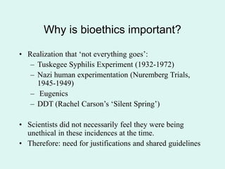 Why is bioethics important?
• Realization that ‘not everything goes’:
– Tuskegee Syphilis Experiment (1932-1972)
– Nazi human experimentation (Nuremberg Trials,
1945-1949)
– Eugenics
– DDT (Rachel Carson’s ‘Silent Spring’)
• Scientists did not necessarily feel they were being
unethical in these incidences at the time.
• Therefore: need for justifications and shared guidelines
 