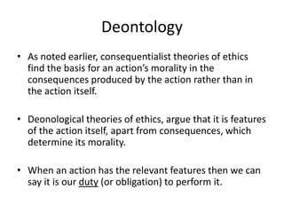 Deontology
• As noted earlier, consequentialist theories of ethics
find the basis for an action’s morality in the
consequences produced by the action rather than in
the action itself.
• Deonological theories of ethics, argue that it is features
of the action itself, apart from consequences, which
determine its morality.
• When an action has the relevant features then we can
say it is our duty (or obligation) to perform it.
 