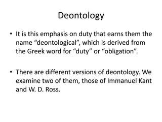 Deontology
• It is this emphasis on duty that earns them the
name “deontological”, which is derived from
the Greek word for “duty” or “obligation”.
• There are different versions of deontology. We
examine two of them, those of Immanuel Kant
and W. D. Ross.
 