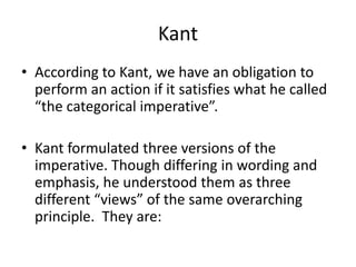 Kant
• According to Kant, we have an obligation to
perform an action if it satisfies what he called
“the categorical imperative”.
• Kant formulated three versions of the
imperative. Though differing in wording and
emphasis, he understood them as three
different “views” of the same overarching
principle. They are:
 