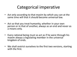 Categorical imperative
• Act only according to that maxim by which you can at the
same time will that it should become universal law.
• Act so that you treat humanity, whether in your own
person or in that of another, always as an end and never as
a means only.
• Every rational being must so act as if he were through his
maxim always a legislating member in the universal
kingdom of ends.
• We shall restrict ourselves to the first two versions, starting
with the first.
 