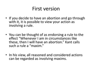First version
• If you decide to have an abortion and go through
with it, it is possible to view your action as
involving a rule.
• You can be thought of as endorsing a rule to the
effect “Whenever I am in circumstances like
these, then I will have an abortion.” Kant calls
such a rule a “maxim.”
• In his view, all reasoned and considered actions
can be regarded as involving maxims.
 