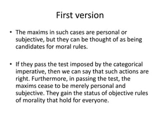 First version
• The maxims in such cases are personal or
subjective, but they can be thought of as being
candidates for moral rules.
• If they pass the test imposed by the categorical
imperative, then we can say that such actions are
right. Furthermore, in passing the test, the
maxims cease to be merely personal and
subjective. They gain the status of objective rules
of morality that hold for everyone.
 