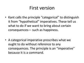 First version
• Kant calls the principle “categorical” to distinguish
it from “hypothetical” imperatives. These tell us
what to do if we want to bring about certain
consequences— such as happiness.
• A categorical imperative prescribes what we
ought to do without reference to any
consequences. The principle is an “imperative”
because it is a command.
 