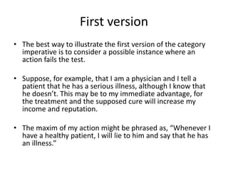 First version
• The best way to illustrate the first version of the category
imperative is to consider a possible instance where an
action fails the test.
• Suppose, for example, that I am a physician and I tell a
patient that he has a serious illness, although I know that
he doesn’t. This may be to my immediate advantage, for
the treatment and the supposed cure will increase my
income and reputation.
• The maxim of my action might be phrased as, “Whenever I
have a healthy patient, I will lie to him and say that he has
an illness.”
 