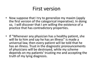 First version
• Now suppose that I try to generalize my maxim (apply
the first version of the categorical imperative). In doing
so, I will discover that I am willing the existence of a
practice that has contradictory properties.
• If “Whenever any physician has a healthy patient, she
will lie to him and say he has an illness” is made a
universal law, then every patient will be told that he
has an illness. Trust in the diagnostic pronouncements
of physicians will be destroyed, while my scheme
depends on my patients’ trusting me and accepting the
truth of my lying diagnosis.
 