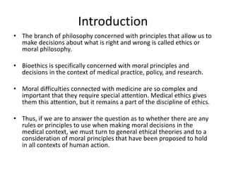 Introduction
• The branch of philosophy concerned with principles that allow us to
make decisions about what is right and wrong is called ethics or
moral philosophy.
• Bioethics is specifically concerned with moral principles and
decisions in the context of medical practice, policy, and research.
• Moral difficulties connected with medicine are so complex and
important that they require special attention. Medical ethics gives
them this attention, but it remains a part of the discipline of ethics.
• Thus, if we are to answer the question as to whether there are any
rules or principles to use when making moral decisions in the
medical context, we must turn to general ethical theories and to a
consideration of moral principles that have been proposed to hold
in all contexts of human action.
 