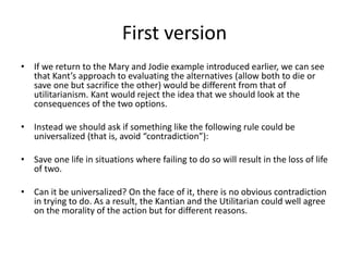 First version
• If we return to the Mary and Jodie example introduced earlier, we can see
that Kant’s approach to evaluating the alternatives (allow both to die or
save one but sacrifice the other) would be different from that of
utilitarianism. Kant would reject the idea that we should look at the
consequences of the two options.
• Instead we should ask if something like the following rule could be
universalized (that is, avoid “contradiction”):
• Save one life in situations where failing to do so will result in the loss of life
of two.
• Can it be universalized? On the face of it, there is no obvious contradiction
in trying to do. As a result, the Kantian and the Utilitarian could well agree
on the morality of the action but for different reasons.
 